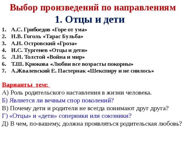 Выбор произведений по направлениям 1. Отцы и дети А.С. Грибоедов «Горе от ума» Н.В. Гоголь «Тарас Бульба» А.Н. Островский «Гроза» И.С. Тургенев «Отцы и дети» Л.Н. Толстой «Война и мир» Т.Ш. Крюкова «Любви все возрасты покорны» А.Жвалевский Е. Пастернак «Шекспиру и не снилось»  Варианты тем: А) Роль родительского наставления в жизни человека. Б) Является ли вечным спор поколений? В) Почему дети и родители не всегда понимают друг друга? Г) «Отцы» и «дети» соперники или союзники? Д) В чем, по-вашему, должна проявляться родительская любовь?   