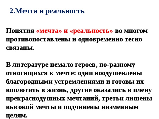 2.Мечта и реальность   Понятия «мечта» и «реальность» во многом противопоставлены и одновременно тесно связаны.  В литературе немало героев, по-разному относящихся к мечте: одни воодушевлены благородными устремлениями и готовы их воплотить в жизнь, другие оказались в плену прекраснодушных мечтаний, третьи лишены высокой мечты и подчинены низменным целям. 