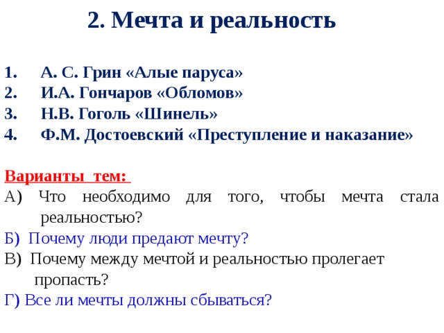 2. Мечта и реальность А. С. Грин «Алые паруса» И.А. Гончаров «Обломов» Н.В. Гоголь «Шинель» Ф.М. Достоевский «Преступление и наказание»  Варианты тем: А) Что необходимо для того, чтобы мечта стала реальностью? Б) Почему люди предают мечту? В) Почему между мечтой и реальностью пролегает  пропасть? Г) Все ли мечты должны сбываться?   