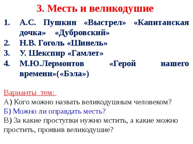 3. Месть и великодушие А.С. Пушкин «Выстрел» «Капитанская дочка» «Дубровский» Н.В. Гоголь «Шинель» У. Шекспир «Гамлет» М.Ю.Лермонтов «Герой нашего времени»(«Бэла»)  Варианты тем: А) Кого можно назвать великодушным человеком? Б) Можно ли оправдать месть?  В) За какие проступки нужно мстить, а какие можно простить, проявив великодушие?     