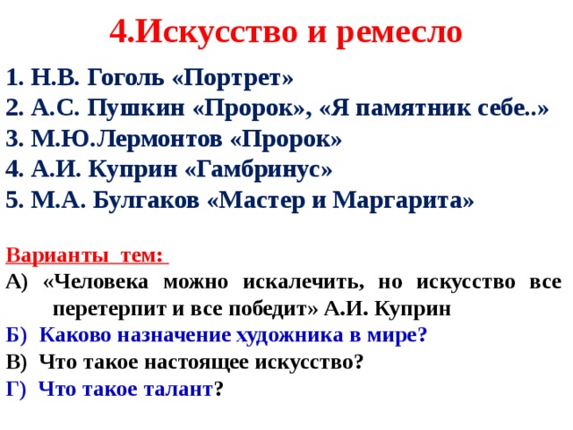 4.Искусство и ремесло 1. Н.В. Гоголь «Портрет» 2. А.С. Пушкин «Пророк», «Я памятник себе..» 3. М.Ю.Лермонтов «Пророк» 4. А.И. Куприн «Гамбринус» 5. М.А. Булгаков «Мастер и Маргарита»  Варианты тем: А) «Человека можно искалечить, но искусство все перетерпит и все победит» А.И. Куприн Б) Каково назначение художника в мире?  В) Что такое настоящее искусство? Г) Что такое талант ?     
