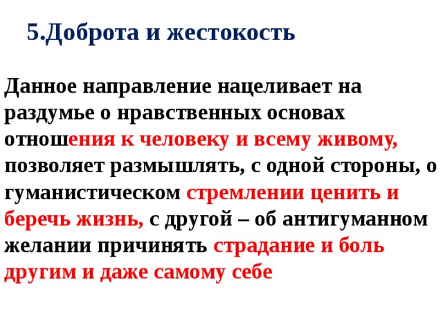 5.Доброта и жестокость Данное направление нацеливает на раздумье о нравственных основах отнош ения к человеку и всему живому, позволяет размышлять, с одной стороны, о гуманистическом стремлении ценить и беречь жизнь, с другой – об антигуманном желании причинять страдание и боль другим и даже самому себе 