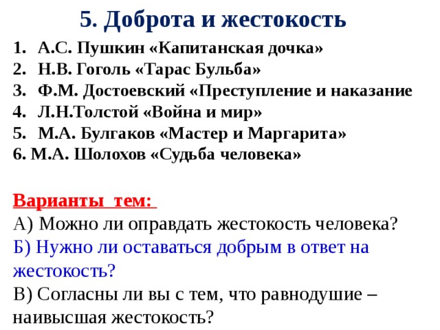 5. Доброта и жестокость А.С. Пушкин «Капитанская дочка» Н.В. Гоголь «Тарас Бульба» Ф.М. Достоевский «Преступление и наказание Л.Н.Толстой «Война и мир» М.А. Булгаков «Мастер и Маргарита» 6. М.А. Шолохов «Судьба человека»  Варианты тем: А) Можно ли оправдать жестокость человека? Б) Нужно ли оставаться добрым в ответ на жестокость?  В) Согласны ли вы с тем, что равнодушие – наивысшая жестокость?    