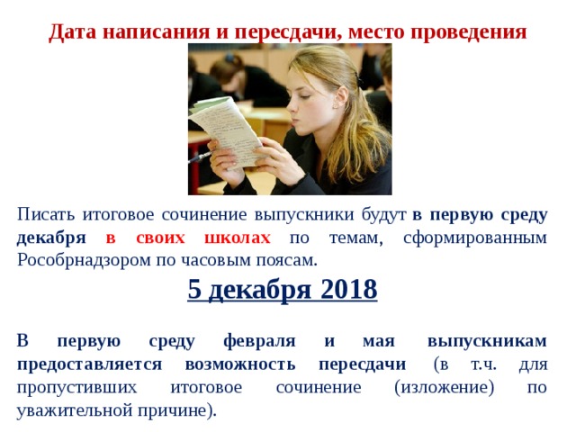 Дата написания и пересдачи, место проведения Писать итоговое сочинение выпускники будут  в первую среду декабря в своих школах  по темам, сформированным Рособрнадзором по часовым поясам. 5 декабря 2018  В первую среду февраля и мая  выпускникам предоставляется возможность пересдачи  (в т.ч. для пропустивших итоговое сочинение (изложение) по уважительной причине). 