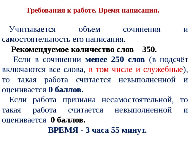 Требования к работе. Время написания. Учитывается объем сочинения и самостоятельность его написания.  Рекомендуемое количество слов – 350.  Если в сочинении менее 250 слов (в подсчёт включаются все слова, в том числе и служебные ), то такая работа считается невыполненной и оценивается 0 баллов. Если работа признана несамостоятельной, то такая работа считается невыполненной и оценивается 0 баллов. ВРЕМЯ - 3 часа 55 минут. 