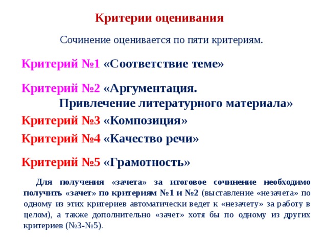Критерии оценивания Сочинение оценивается по пяти критериям. Критерий №1 «Соответствие теме» Критерий №2 «Аргументация.  Привлечение литературного материала» Критерий №3 «Композиция» Критерий №4 «Качество речи» Критерий №5 «Грамотность» Для получения «зачета» за итоговое сочинение необходимо получить «зачет» по критериям №1 и №2 (выставление «незачета» по одному из этих критериев автоматически ведет к «незачету» за работу в целом), а также дополнительно «зачет» хотя бы по одному из других критериев (№3-№5). 