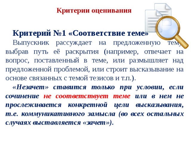 Критерии оценивания   Критерий №1 «Соответствие теме» Выпускник рассуждает на предложенную тему, выбрав путь её раскрытия (например, отвечает на вопрос, поставленный в теме, или размышляет над предложенной проблемой, или строит высказывание на основе связанных с темой тезисов и т.п.). «Незачет» ставится только при условии, если сочинение не соответствует теме или в нем не прослеживается конкретной цели высказывания, т.е. коммуникативного замысла (во всех остальных случаях выставляется «зачет»). 