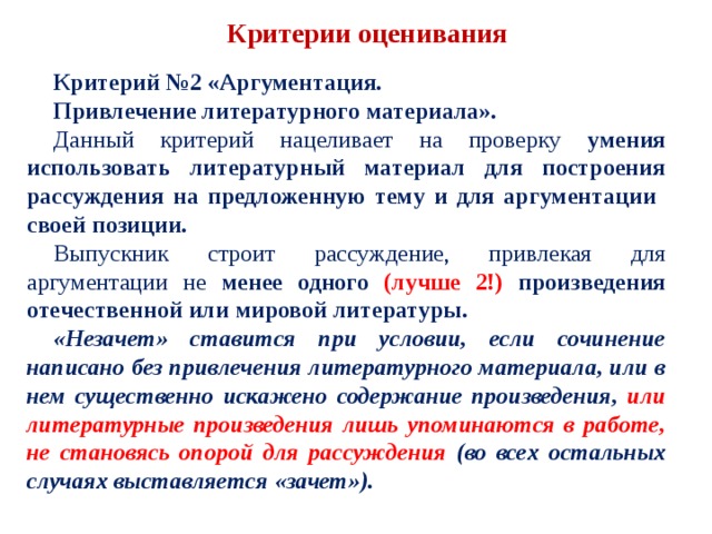 Критерии оценивания Критерий №2 «Аргументация. Привлечение литературного материала». Данный критерий нацеливает на проверку умения использовать литературный материал для построения рассуждения на предложенную тему и для аргументации своей позиции. Выпускник строит рассуждение, привлекая для аргументации не менее одного (лучше 2!) произведения отечественной или мировой литературы. «Незачет» ставится при условии, если сочинение написано без привлечения литературного материала, или в нем существенно искажено содержание произведения, или литературные произведения лишь упоминаются в работе, не становясь опорой для рассуждения (во всех остальных случаях выставляется «зачет»). 