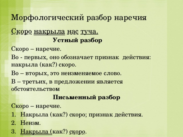 Морфологический разбор наречия Скоро  накрыла  нас  туча.  Устный разбор Скоро – наречие. Во - первых, оно обозначает признак действия: накрыла (как?) скоро. Во – вторых, это неизменяемое слово. В – третьих, в предложении является обстоятельством  Письменный разбор Скоро – наречие. Накрыла (как?) скоро; признак действия. Неизм. Накрыла ( как?) скоро . 