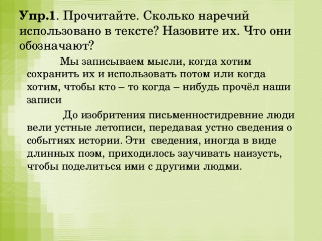 Упр.1 . Прочитайте. Сколько наречий использовано в тексте? Назовите их. Что они обозначают?  Мы записываем мысли, когда хотим сохранить их и использовать потом или когда хотим, чтобы кто – то когда – нибудь прочёл наши записи  До изобритения письменностидревние люди вели устные летописи, передавая устно сведения о событиях истории. Эти сведения, иногда в виде длинных поэм, приходилось заучивать наизусть, чтобы поделиться ими с другими людми. 