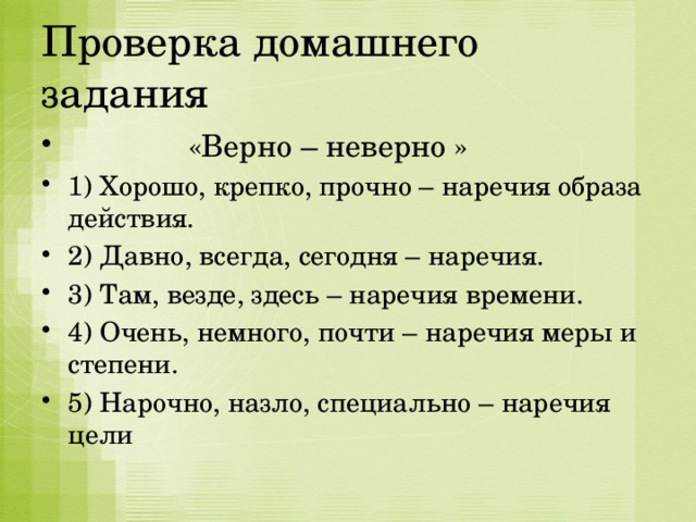 Проверка домашнего задания  «Верно – неверно » 1) Хорошо, крепко, прочно – наречия образа действия. 2) Давно, всегда, сегодня – наречия. 3) Там, везде, здесь – наречия времени. 4) Очень, немного, почти – наречия меры и степени. 5) Нарочно, назло, специально – наречия цели 