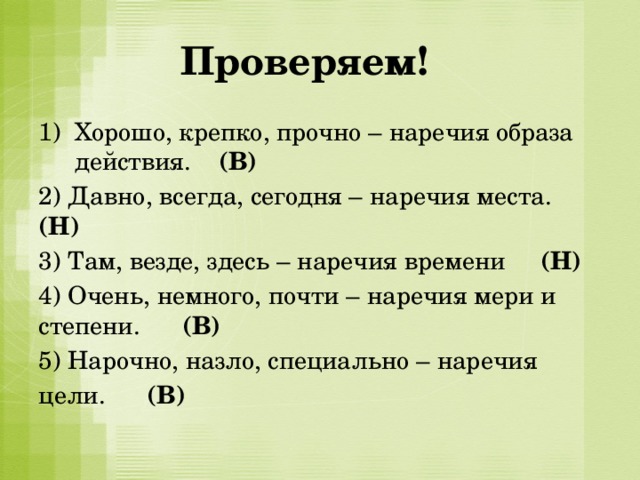   Проверяем! Хорошо, крепко, прочно – наречия образа действия. (В) 2) Давно, всегда, сегодня – наречия места. (Н) 3) Там, везде, здесь – наречия времени (Н) 4) Очень, немного, почти – наречия мери и степени. (В) 5) Нарочно, назло, специально – наречия цели. (В) 