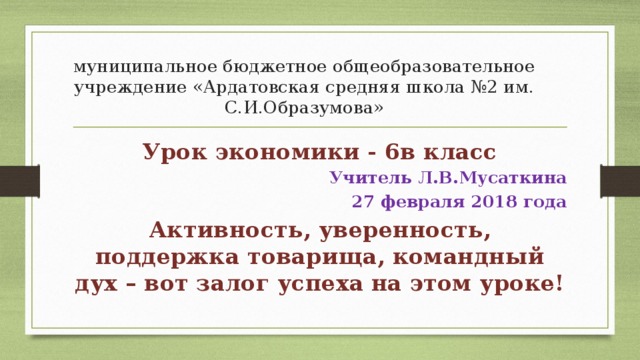 муниципальное бюджетное общеобразовательное учреждение «Ардатовская средняя школа №2 им. С.И.Образумова» Урок экономики - 6в класс Учитель Л.В.Мусаткина 27 февраля 2018 года Активность, уверенность, поддержка товарища, командный дух – вот залог успеха на этом уроке!  