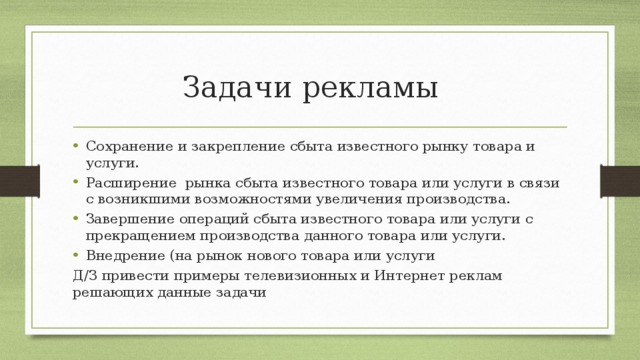 Задачи рекламы Сохранение и закрепление сбыта известного рынку товара и услуги. Расширение рынка сбыта известного товара или услуги в связи с возникшими возможностями увеличения производства. Завершение операций сбыта известного товара или услуги с прекращением производства данного товара или услуги. Внедрение (на рынок нового товара или услуги Д/З привести примеры телевизионных и Интернет реклам решающих данные задачи 
