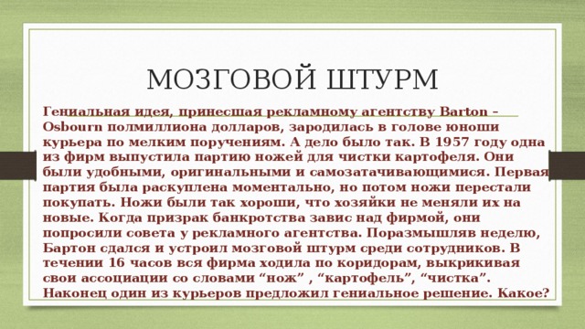 МОЗГОВОЙ ШТУРМ Гениальная идея, принесшая рекламному агентству Barton – Osbourn полмиллиона долларов, зародилась в голове юноши курьера по мелким поручениям. А дело было так. В 1957 году одна из фирм выпустила партию ножей для чистки картофеля. Они были удобными, оригинальными и самозатачивающимися. Первая партия была раскуплена моментально, но потом ножи перестали покупать. Ножи были так хороши, что хозяйки не меняли их на новые. Когда призрак банкротства завис над фирмой, они попросили совета у рекламного агентства. Поразмышляв неделю, Бартон сдался и устроил мозговой штурм среди сотрудников. В течении 16 часов вся фирма ходила по коридорам, выкрикивая свои ассоциации со словами “нож” , “картофель”, “чистка”. Наконец один из курьеров предложил гениальное решение. Какое? 