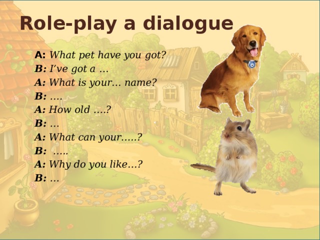 .  Role-play a dialogue A:  What pet have you got? B: I’ve got a … A: What is your… name? B: …. A: How old ….? B: … A: What can your…..? B: ….. A: Why do you like…? B: … 