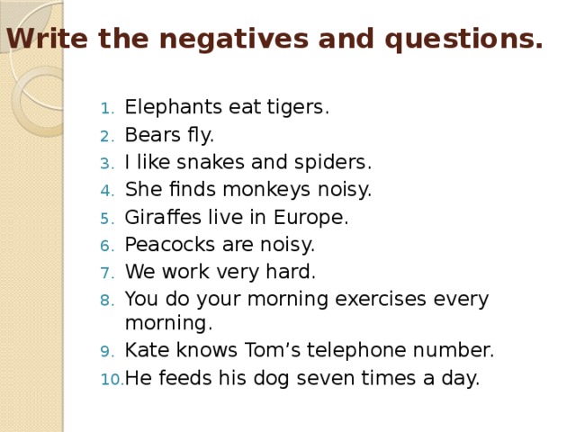Write the negatives and questions.   Elephants eat tigers. Bears fly. I like snakes and spiders. She finds monkeys noisy. Giraffes live in Europe. Peacocks are noisy. We work very hard. You do your morning exercises every morning. Kate knows Tom’s telephone number. He feeds his dog seven times a day. 
