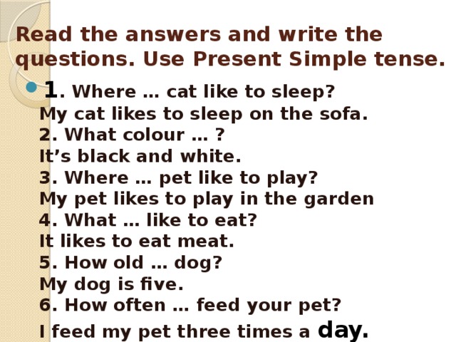 Read the answers and write the questions. Use Present Simple tense. 1 . Where … cat like to sleep?  My cat likes to sleep on the sofa.  2. What colour … ?  It’s black and white.  3. Where … pet like to play?  My pet likes to play in the garden  4. What … like to eat?  It likes to eat meat.  5. How old … dog?  My dog is five.  6. How often … feed your pet?  I feed my pet three times a day. 