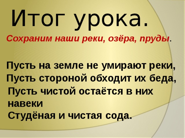 Итог урока. Сохраним наши реки, озёра, пруды . Пусть на земле не умирают реки, Пусть стороной обходит их беда, Пусть чистой остаётся в них навеки Студёная и чистая сода. 