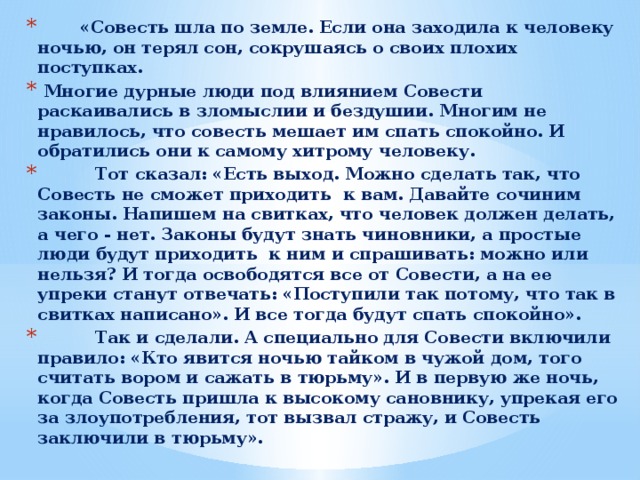         «Совесть шла по земле. Если она заходила к человеку ночью, он терял сон, сокрушаясь о своих плохих поступках.   Многие дурные люди под влиянием Совести раскаивались в зломыслии и бездушии. Многим не нравилось, что совесть мешает им спать спокойно. И обратились они к самому хитрому человеку.            Тот сказал: «Есть выход. Можно сделать так, что Совесть не сможет приходить  к вам. Давайте сочиним законы. Напишем на свитках, что человек должен делать, а чего - нет. Законы будут знать чиновники, а простые люди будут приходить  к ним и спрашивать: можно или нельзя? И тогда освободятся все от Совести, а на ее упреки станут отвечать: «Поступили так потому, что так в свитках написано». И все тогда будут спать спокойно».           Так и сделали. А специально для Совести включили правило: «Кто явится ночью тайком в чужой дом, того считать вором и сажать в тюрьму». И в первую же ночь, когда Совесть пришла к высокому сановнику, упрекая его за злоупотребления, тот вызвал стражу, и Совесть заключили в тюрьму». 