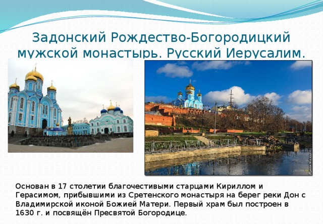Задонский Рождество-Богородицкий мужской монастырь. Русский Иерусалим. Основан в 17 столетии благочестивыми старцами Кириллом и Герасимом, прибывшими из Сретенского монастыря на берег реки Дон с Владимирской иконой Божией Матери. Первый храм был построен в 1630 г. и посвящён Пресвятой Богородице. 