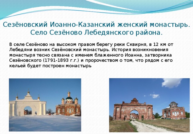 Сезёновский Иоанно-Казанский женский монастырь. Село Сезёново Лебедянского района. В селе Сезёново на высоком правом берегу реки Сквирня, в 12 км от Лебедяни возник Сезёновский монастырь. История возникновения монастыря тесно связана с именем блаженного Иоанна, затворника Сезёновского (1791-1893 г.г.) и пророчеством о том, что рядом с его кельей будет построен монастырь 