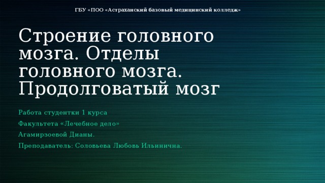 ГБУ «ПОО «Астраханский базовый медицинский колледж» Строение головного мозга. Отделы головного мозга. Продолговатый мозг Работа студентки 1 курса Факультета «Лечебное дело» Агамирзоевой Дианы. Преподаватель: Соловьева Любовь Ильинична. 