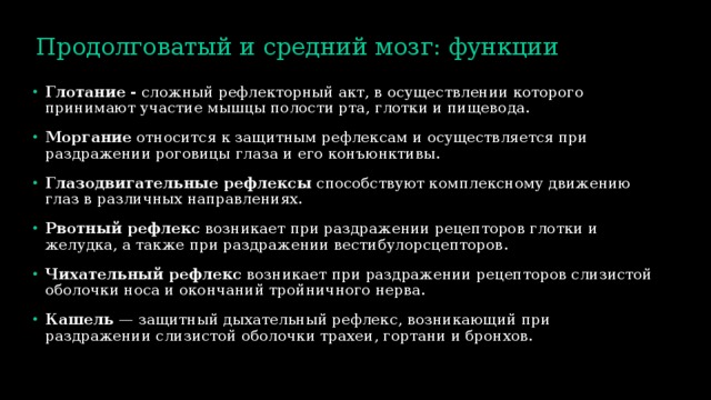 Продолговатый и средний мозг: функции Глотание -  сложный рефлекторный акт, в осуществлении которого принимают участие мышцы полости рта, глотки и пищевода. Моргание  относится к защитным рефлексам и осуществляется при раздражении роговицы глаза и его конъюнктивы. Глазодвигательные рефлексы  способствуют комплексному движению глаз в различных направлениях. Рвотный рефлекс  возникает при раздражении рецепторов глотки и желудка, а также при раздражении вестибулорсцепторов. Чихательный рефлекс  возникает при раздражении рецепторов слизистой оболочки носа и окончаний тройничного нерва. Кашель  — защитный дыхательный рефлекс, возникающий при раздражении слизистой оболочки трахеи, гортани и бронхов. 
