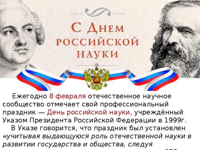  Ежегодно 8 февраля отечественное научное сообщество отмечает свой профессиональный праздник — День российской науки , учреждённый Указом Президента Российской Федерации в 1999г.  В Указе говорится, что праздник был установлен « учитывая выдающуюся роль отечественной науки в развитии государства и общества, следуя историческим традициям и в ознаменование 275-летия со дня основания в России Академии наук». 