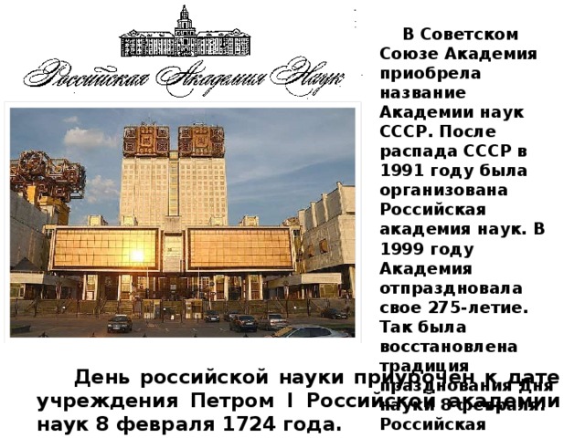  В Советском Союзе Академия приобрела название Академии наук СССР. После распада СССР в 1991 году была организована Российская академия наук. В 1999 году Академия отпраздновала свое 275-летие. Так была восстановлена традиция празднования Дня науки 8 февраля. Российская академия наук сегодня – это крупнейший научно-исследовательский центр нашей страны.  День российской науки приурочен к дате учреждения Петром I Российской академии наук 8 февраля 1724 года. 