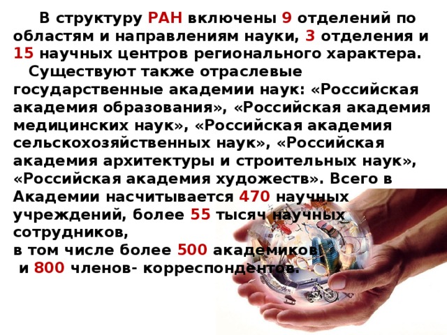  В структуру РАН включены 9 отделений по областям и направлениям науки, 3 отделения и 15 научных центров регионального характера.  Существуют также отраслевые государственные академии наук: «Российская академия образования», «Российская академия медицинских наук», «Российская академия сельскохозяйственных наук», «Российская академия архитектуры и строительных наук», «Российская академия художеств». Всего в Академии насчитывается 470 научных учреждений, более 55 тысяч научных сотрудников, в том числе более 500 академиков  и 800 членов- корреспондентов. 