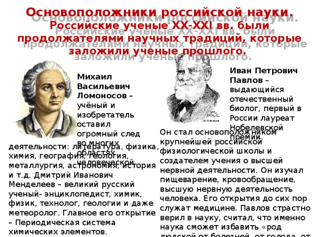 Основоположники российской науки. Российские ученые XX-XXI вв. были продолжателями научных традиций, которые заложили ученые прошлого. Иван Петрович Павлов – выдающийся отечественный биолог, первый в России лауреат Нобелевской премии. Михаил Васильевич Ломоносов – учёный и изобретатель оставил огромный след во многих областях человеческой Он стал основоположником крупнейшей российской физиологической школы и создателем учения о высшей нервной деятельности. Он изучал пищеварение, кровообращение, высшую нервную деятельность человека. Его открытия до сих пор служат медицине. Павлов страстно верил в науку, считал, что именно наука сможет избавить «род людской от болезней, от голода, от вражды, уменьшит горе в жизни людей». деятельности: литература, физика, химия, география, геология, металлургия, астрономия, история и т.д. Дмитрий Иванович Менделеев – великий русский ученый- энциклопедист, химик, физик, технолог, геологии и даже метеоролог. Главное его открытие – Периодическая система химических элементов. 