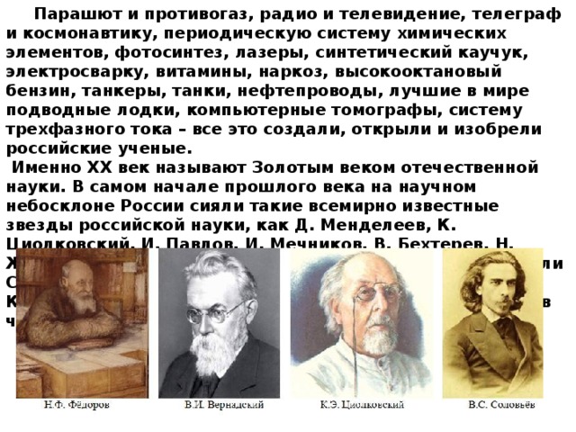  Парашют и противогаз, радио и телевидение, телеграф и космонавтику, периодическую систему химических элементов, фотосинтез, лазеры, синтетический каучук, электросварку, витамины, наркоз, высокооктановый бензин, танкеры, танки, нефтепроводы, лучшие в мире подводные лодки, компьютерные томографы, систему трехфазного тока – все это создали, открыли и изобрели российские ученые.  Именно XX век называют Золотым веком отечественной науки. В самом начале прошлого века на научном небосклоне России сияли такие всемирно известные звезды российской науки, как Д. Менделеев, К. Циолковский, И. Павлов, И. Мечников, В. Бехтерев, Н. Жуковский. Затем эстафету научных открытий подхватили С. Королев, А. Туполев, И. Курчатов, Д. Сахаров, М. Келдыш, Л. Ландау и др. Они вывели российскую науку в число мировых лидеров. 