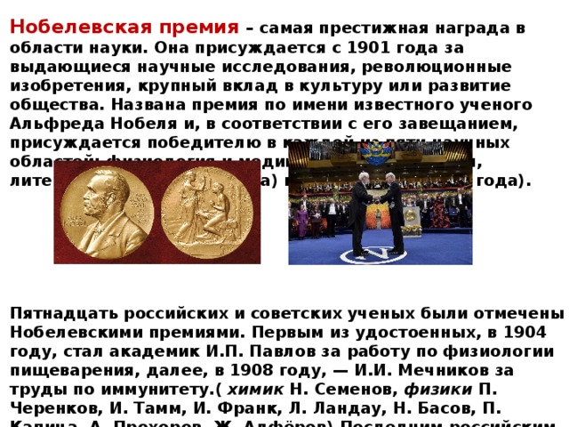 Нобелевская премия – самая престижная награда в области науки. Она присуждается с 1901 года за выдающиеся научные исследования, революционные изобретения, крупный вклад в культуру или развитие общества. Названа премия по имени известного ученого Альфреда Нобеля и, в соответствии с его завещанием, присуждается победителю в каждой из пяти научных областей: физиология и медицина, физика, химия, литература (все с 1901 года) и экономике (с 1969 года).       Пятнадцать российских и советских ученых были отмечены Нобелевскими премиями. Первым из удостоенных, в 1904 году, стал академик И.П. Павлов за работу по физиологии пищеварения, далее, в 1908 году, — И.И. Мечников за труды по иммунитету.( химик Н. Семенов, физики П. Черенков, И. Тамм, И. Франк, Л. Ландау, Н. Басов, П. Капица, А. Прохоров, Ж. Алфёров).Последним российским лауреатом стал физик К.С. Новосёлов, в 2010 году получивший Нобелевскую премию за новаторские эксперименты по исследованию двумерного материала графена. 