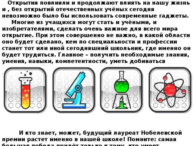  Открытия повлияли и продолжают влиять на нашу жизнь и , без открытий отечественных учёных сегодня невозможно было бы использовать современные гаджеты.  Многие из учащихся могут стать и учёными, и изобретателями, сделать очень важное для всего мира открытие. При этом совершенно не важно, в какой области оно будет сделано, кем по специальности и профессии станет тот или иной сегодняшний школьник, где именно он будет трудиться. Главное – получить необходимые знания, умения, навыки, компетентности, уметь добиваться поставленной цели, а в этом вам поможет школа и другие учебные заведения.          И кто знает, может, будущий лауреат Нобелевской премии растет именно в нашей школе! Помните: самая большая победа придёт только к тому, кто умеет одерживать над собой самые маленькие, незаметные для других победы: «Если труд твой к познанию мира ведет, как бы ни был он труден – вперёд!»   