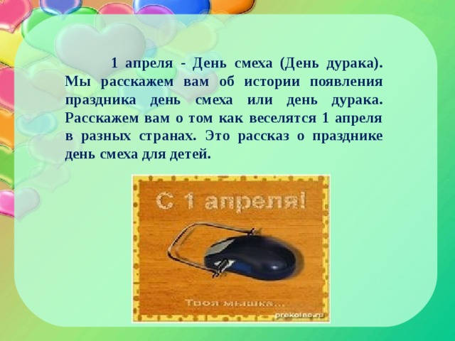  1 апреля - День смеха (День дурака). Мы расскажем вам об истории появления праздника день смеха или день дурака. Расскажем вам о том как веселятся 1 апреля в разных странах. Это рассказ о празднике день смеха для детей. 