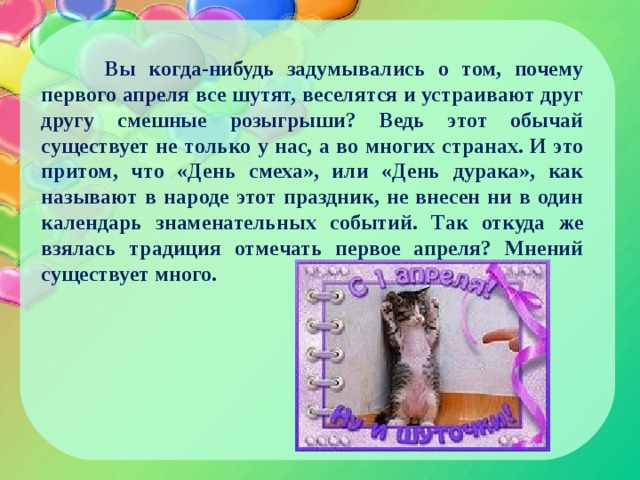  Вы когда-нибудь задумывались о том, почему первого апреля все шутят, веселятся и устраивают друг другу смешные розыгрыши? Ведь этот обычай существует не только у нас, а во многих странах. И это притом, что «День смеха», или «День дурака», как называют в народе этот праздник, не внесен ни в один календарь знаменательных событий. Так откуда же взялась традиция отмечать первое апреля? Мнений существует много. 