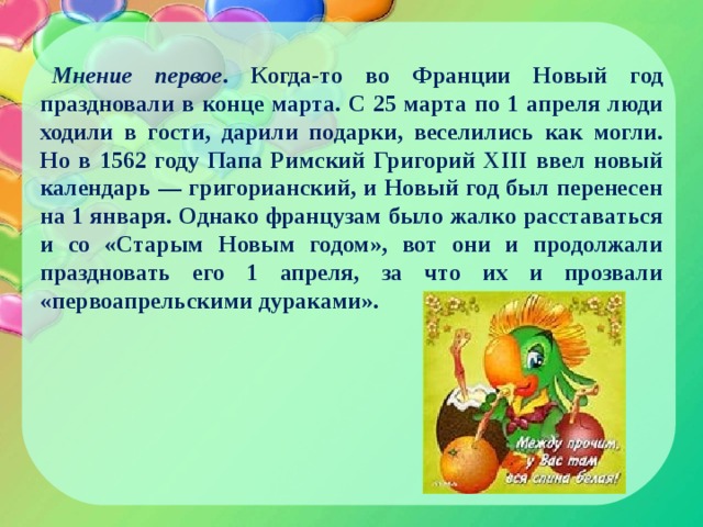 Мнение первое . Когда-то во Франции Новый год праздновали в конце марта. С 25 марта по 1 апреля люди ходили в гости, дарили подарки, веселились как могли. Но в 1562 году Папа Римский Григорий XIII ввел новый календарь — григорианский, и Новый год был перенесен на 1 января. Однако французам было жалко расставаться и со «Старым Новым годом», вот они и продолжали праздновать его 1 апреля, за что их и прозвали «первоапрельскими дураками». 