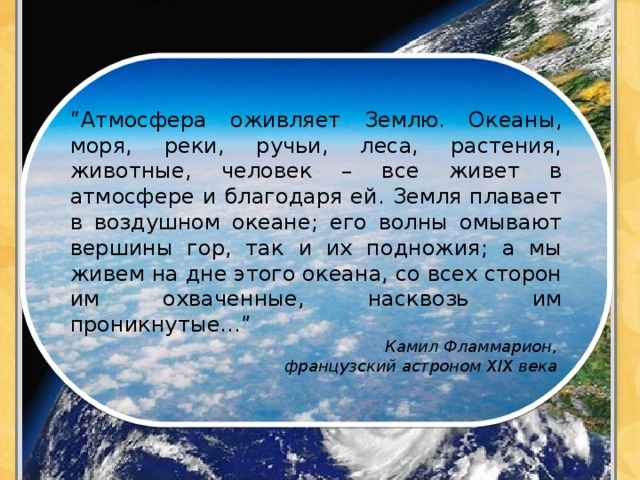“ Атмосфера оживляет Землю. Океаны, моря, реки, ручьи, леса, растения, животные, человек – все живет в атмосфере и благодаря ей. Земля плавает в воздушном океане; его волны омывают вершины гор, так и их подножия; а мы живем на дне этого океана, со всех сторон им охваченные, насквозь им проникнутые…” Камил Фламмарион,  французский астроном XIX века 
