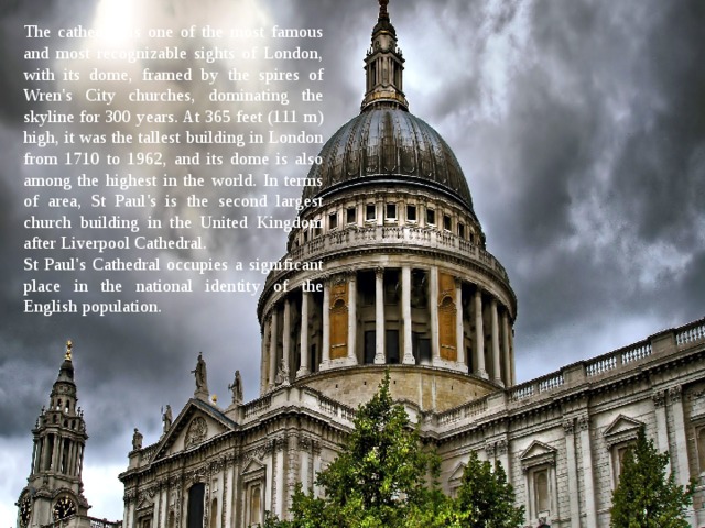 The cathedral is one of the most famous and most recognizable sights of London, with its dome, framed by the spires of Wren's City churches, dominating the skyline for 300 years. At 365 feet (111 m) high, it was the tallest building in London from 1710 to 1962, and its dome is also among the highest in the world. In terms of area, St Paul's is the second largest church building in the United Kingdom after Liverpool Cathedral. St Paul's Cathedral occupies a significant place in the national identity of the English population. 