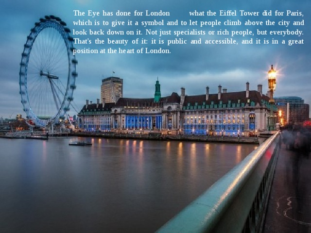 The Eye has done for London what the Eiffel Tower did for Paris, which is to give it a symbol and to let people climb above the city and look back down on it. Not just specialists or rich people, but everybody. That's the beauty of it: it is public and accessible, and it is in a great position at the heart of London. 