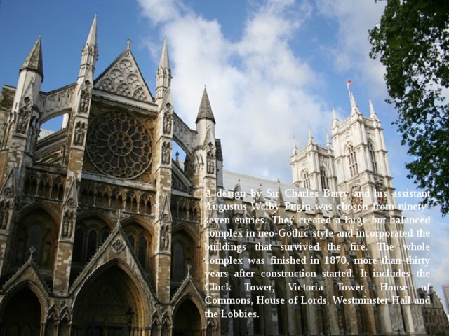 A design by Sir Charles Barry and his assistant Augustus Welby Pugin was chosen from ninety-seven entries. They created a large but balanced complex in neo-Gothic style and incorporated the buildings that survived the fire. The whole complex was finished in 1870, more than thirty years after construction started. It includes the Clock Tower, Victoria Tower, House of Commons, House of Lords, Westminster Hall and the Lobbies. 