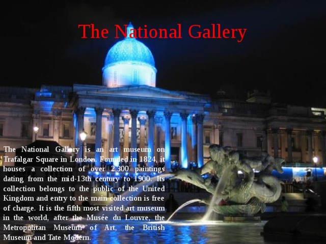 The National Gallery The National Gallery is an art museum on Trafalgar Square in London. Founded in 1824, it houses a collection of over 2,300 paintings dating from the mid-13th century to 1900. Its collection belongs to the public of the United Kingdom and entry to the main collection is free of charge. It is the fifth most visited art museum in the world, after the Musée du Louvre, the Metropolitan Museum of Art, the British Museum and Tate Modern. 