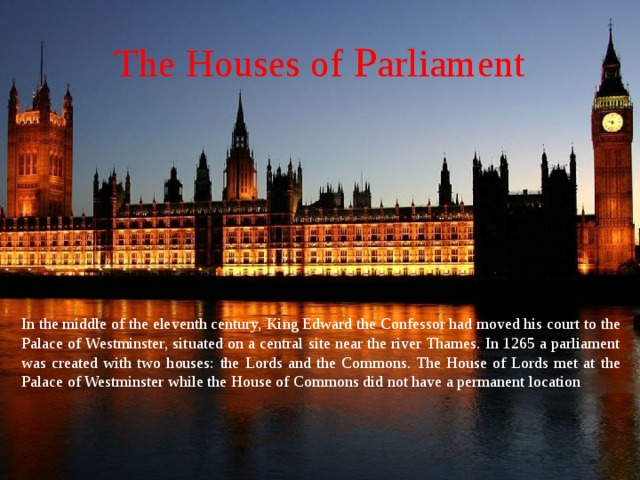 The Houses of P arliament In the middle of the eleventh century, King Edward the Confessor had moved his court to the Palace of Westminster, situated on a central site near the river Thames. In 1265 a parliament was created with two houses: the Lords and the Commons. The House of Lords met at the Palace of Westminster while the House of Commons did not have a permanent location 