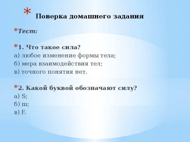  Поверка домашнего задания Тест:  1. Что такое сила? а) любое изменение формы тела; б) мера взаимодействия тел; в) точного понятия нет. 2. Какой буквой обозначают силу? а) S; б) m; в) F. 