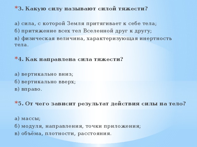 3. Какую силу называют силой тяжести? а) сила, с которой Земля притягивает к себе тела; б) притяжение всех тел Вселенной друг к другу; в) физическая величина, характеризующая инертность тела. 4. Как направлена сила тяжести? а) вертикально вниз; б) вертикально вверх; в) вправо. 5. От чего зависит результат действия силы на тело? а) массы; б) модуля, направления, точки приложения; в) объёма, плотности, расстояния. 
