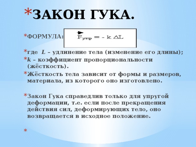 ЗАКОН ГУКА. ФОРМУЛА:  где L – удлинение тела (изменение его длины); k – коэффициент пропорциональности (жёсткость). Жёсткость тела зависит от формы и размеров, материала, из которого оно изготовлено.  Закон Гука справедлив только для упругой деформации, т.е. если после прекращения действия сил, деформирующих тело, оно возвращается в исходное положение.   
