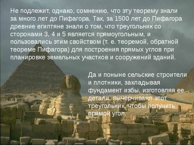 Не подлежит, однако, сомнению, что эту теорему знали за много лет до Пифагора. Так, за 1500 лет до Пифагора древние египтяне знали о том, что треугольник со сторонами 3, 4 и 5 является прямоугольным, и пользовались этим свойством (т. е. теоремой, обратной теореме Пифагора) для построения прямых углов при планировке земельных участков и сооружений зданий. Не подлежит, однако, сомнению, что эту теорему знали за много лет до Пифагора. Так, за 1500 лет до Пифагора древние египтяне знали о том, что треугольник со сторонами 3, 4 и 5 является прямоугольным, и пользовались этим свойством (т. е. теоремой, обратной теореме Пифагора) для построения прямых углов при планировке земельных участков и сооружений зданий. Да и поныне сельские строители и плотники, закладывая фундамент избы, изготовляя ее детали, вычерчивают этот треугольник, чтобы получить прямой угол. Да и поныне сельские строители и плотники, закладывая фундамент избы, изготовляя ее детали, вычерчивают этот треугольник, чтобы получить прямой угол. 