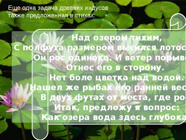 Еще одна задача древних индусов также предложенная в стихах: Над озером тихим, С полфута размером высился лотоса цвет. Он рос одиноко. И ветер порывом Отнес его в сторону. Нет боле цветка над водой. Нашел же рыбак его ранней весной В двух футах от места, где рос. Итак, предложу я вопрос: Как озера вода здесь глубока? 