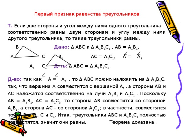 Первый признак равенства треугольников Т.  Если две стороны и угол между ними одного треугольника соответственно равны двум сторонам и углу между ними другого треугольника, то такие треугольники равны.  В     Дано: Δ АВС и Δ А 1 В 1 С 1 , АВ = А 1 В 1 ,  А С  В 1    АС = А 1 С 1 , А = А 1    А 1   С 1  Д-ть: Δ АВС = Δ А 1 В 1 С 1  Д-во: так как А = А 1 , то Δ АВС можно наложить на Δ А 1 В 1 С 1 так, что вершина А совместится с вершиной  А 1 ,  а стороны АВ и АС наложатся соответственно на лучи А 1 В 1 и А 1 С 1 . Поскольку АВ = А 1 В 1 , АС = А 1 С 1 , то сторона АВ совместится со стороной А 1 В 1 , а сторона АС – со стороной А 1 С 1 ; в частности, совместятся точки В и В 1 , С и С 1 . Итак, треугольники АВС и А 1 В 1 С 1 полностью совместятся, значит они равны.    Теорема доказана. 